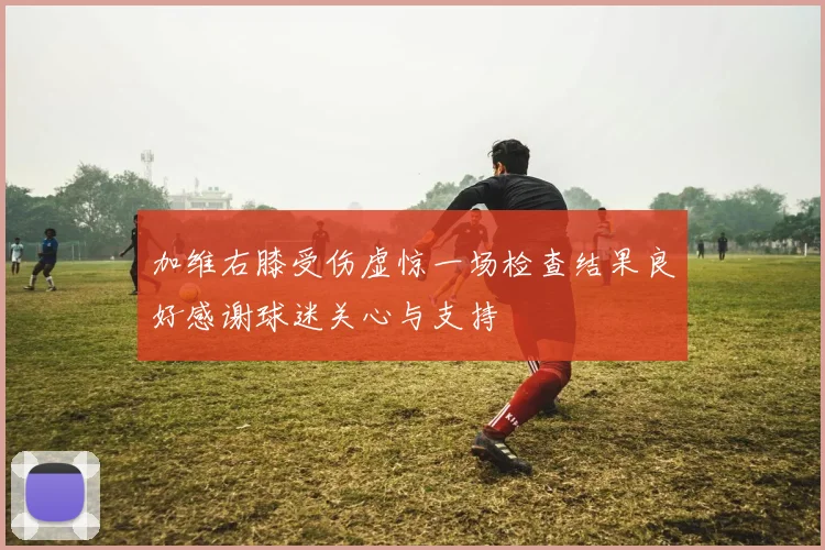 加维右膝受伤虚惊一场检查结果良好感谢球迷关心与支持