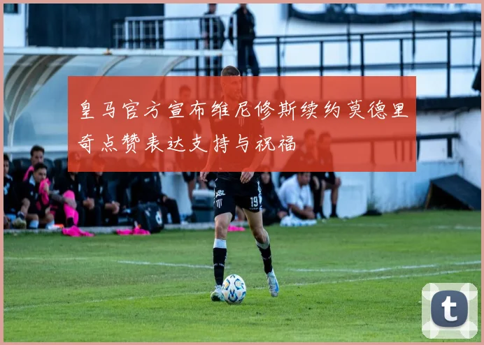皇马官方宣布维尼修斯续约莫德里奇点赞表达支持与祝福