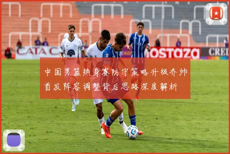 中国男篮热身赛防守策略升级乔帅首发阵容调整背后思路深度解析