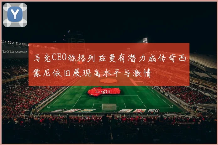 马竞CEO称格列兹曼有潜力成传奇西蒙尼依旧展现高水平与激情