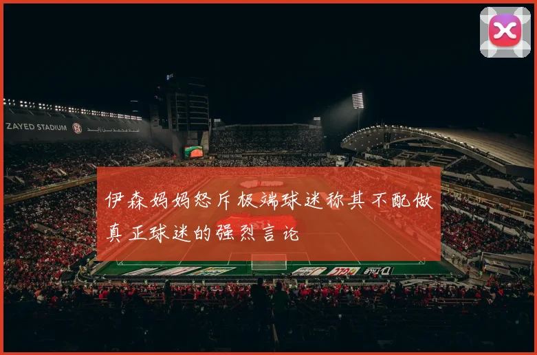 伊森妈妈怒斥极端球迷称其不配做真正球迷的强烈言论
